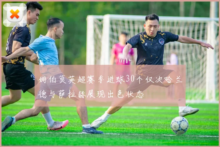 姆伯莫英超赛季进球30个仅次哈兰德与萨拉赫展现出色状态