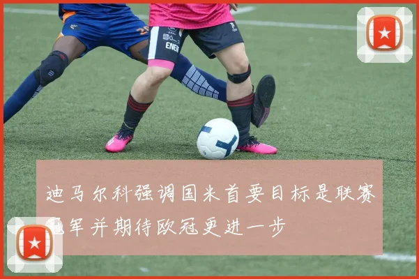 迪马尔科强调国米首要目标是联赛冠军并期待欧冠更进一步