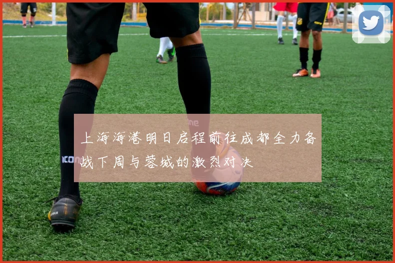 上海海港明日启程前往成都全力备战下周与蓉城的激烈对决