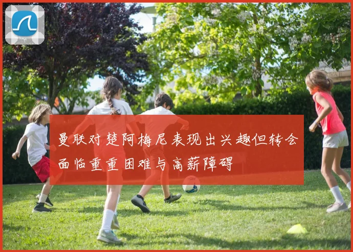 曼联对楚阿梅尼表现出兴趣但转会面临重重困难与高薪障碍