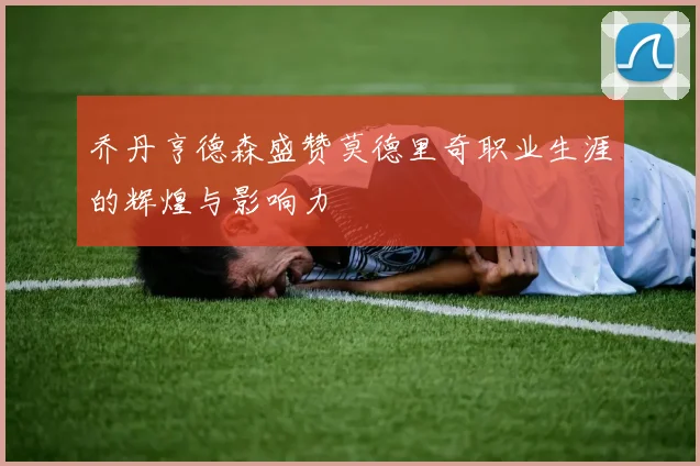 乔丹亨德森盛赞莫德里奇职业生涯的辉煌与影响力