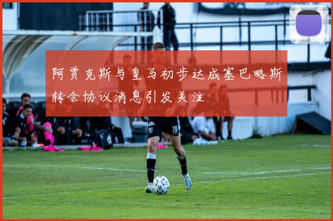阿贾克斯与皇马初步达成塞巴略斯转会协议消息引发关注