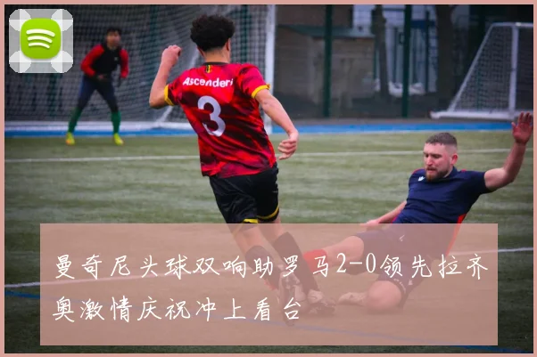 曼奇尼头球双响助罗马2-0领先拉齐奥激情庆祝冲上看台