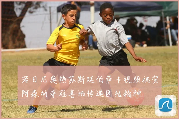 若日尼奥热苏斯廷伯萨卡视频祝贺阿森纳夺冠喜讯传递团结精神
