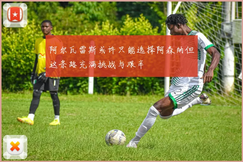 阿尔瓦雷斯或许只能选择阿森纳但这条路充满挑战与艰辛