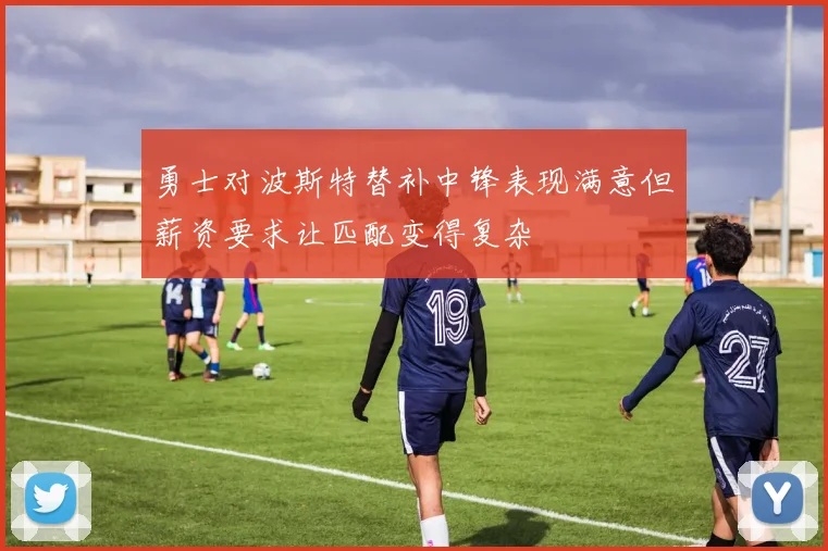 勇士对波斯特替补中锋表现满意但薪资要求让匹配变得复杂