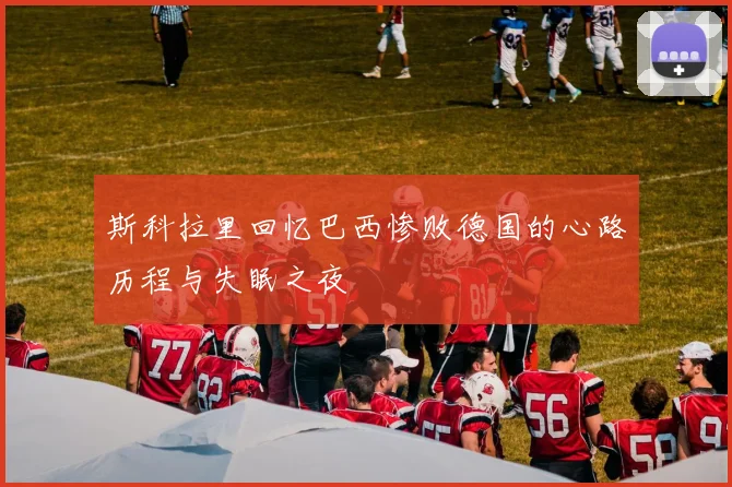 斯科拉里回忆巴西惨败德国的心路历程与失眠之夜
