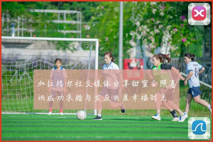 加拉格尔社交媒体分享甜蜜合照喜讯成功求婚与女友共度幸福时光