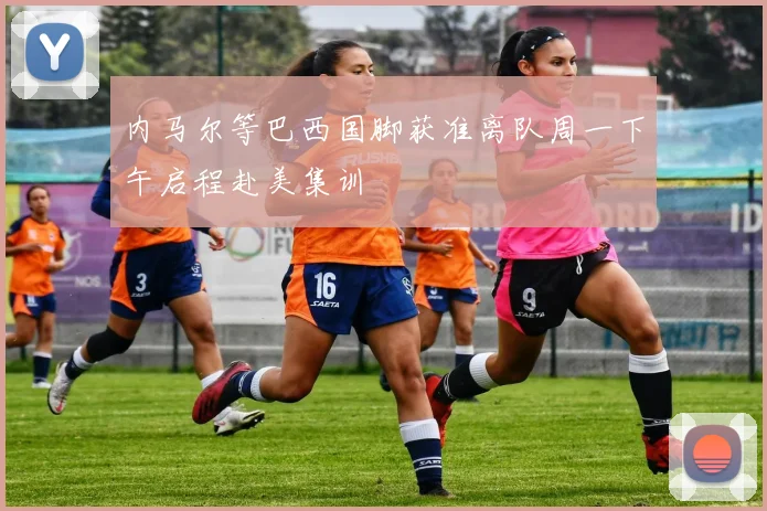 内马尔等巴西国脚获准离队周一下午启程赴美集训