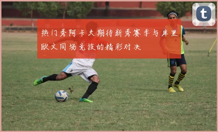 热门秀阿卡夫期待新秀赛季与库里欧文同场竞技的精彩对决