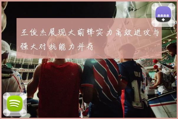 王俊杰展现大前锋实力高效进攻与强大对抗能力并存