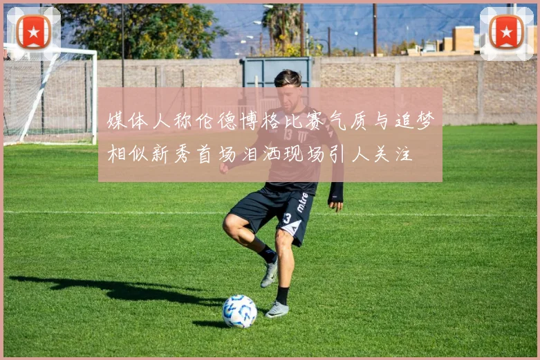 媒体人称伦德博格比赛气质与追梦相似新秀首场泪洒现场引人关注