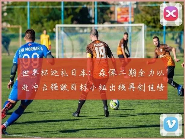 世界杯巡礼日本：森保二期全力以赴冲击强敌目标小组出线再创佳绩