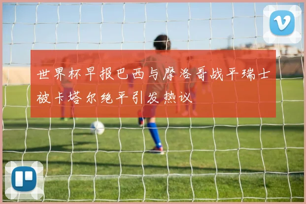 世界杯早报巴西与摩洛哥战平瑞士被卡塔尔绝平引发热议