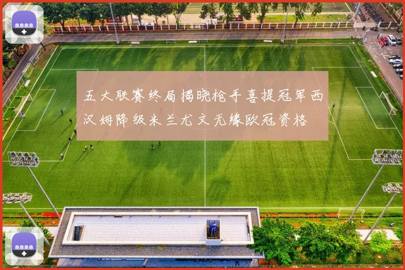 五大联赛终局揭晓枪手喜提冠军西汉姆降级米兰尤文无缘欧冠资格