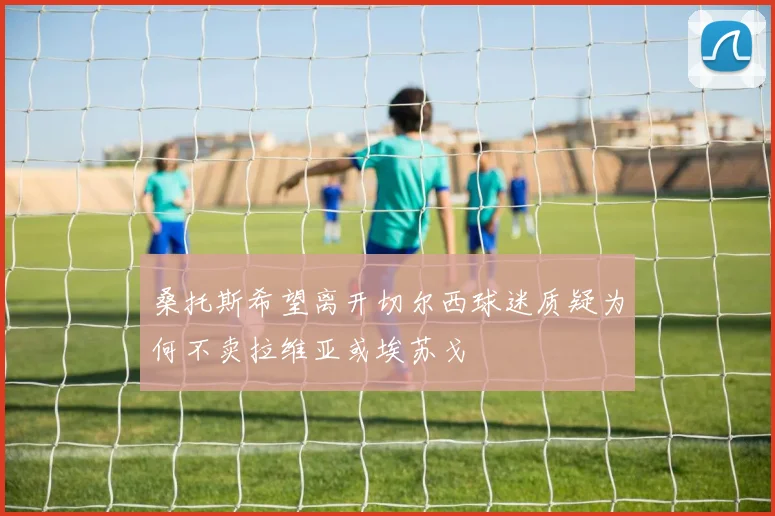 桑托斯希望离开切尔西球迷质疑为何不卖拉维亚或埃苏戈