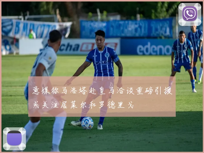 意媒称马洛塔赴皇马洽谈重磅引援或关注居莱尔和罗德里戈
