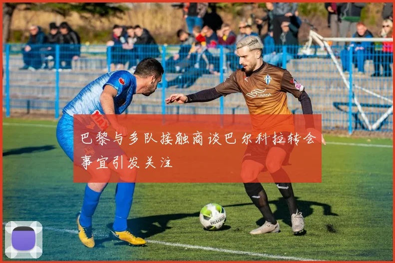 巴黎与多队接触商谈巴尔科拉转会事宜引发关注
