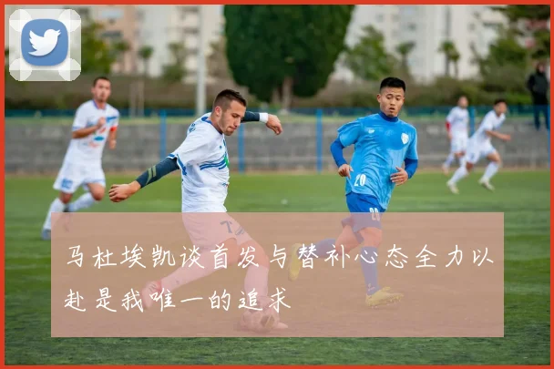 马杜埃凯谈首发与替补心态全力以赴是我唯一的追求