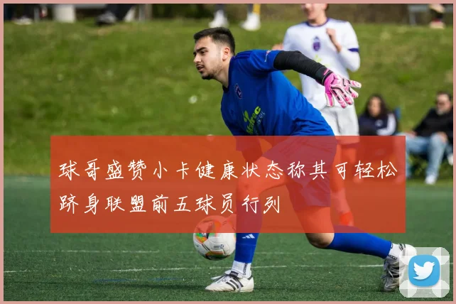 球哥盛赞小卡健康状态称其可轻松跻身联盟前五球员行列