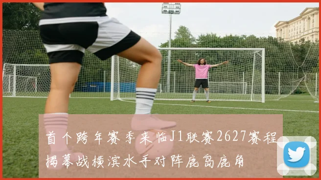 首个跨年赛季来临J1联赛2627赛程揭幕战横滨水手对阵鹿岛鹿角