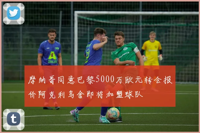 摩纳哥同意巴黎5000万欧元转会报价阿克利乌舍即将加盟球队